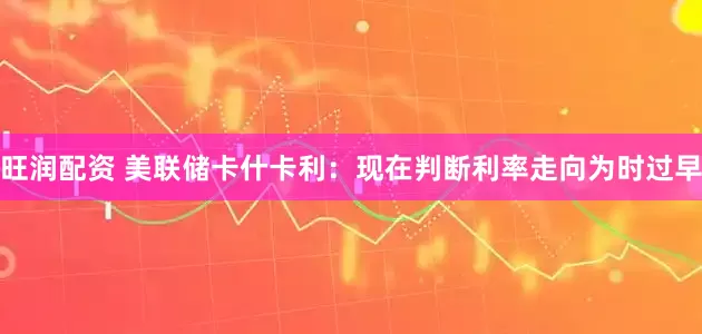 旺润配资 美联储卡什卡利：现在判断利率走向为时过早