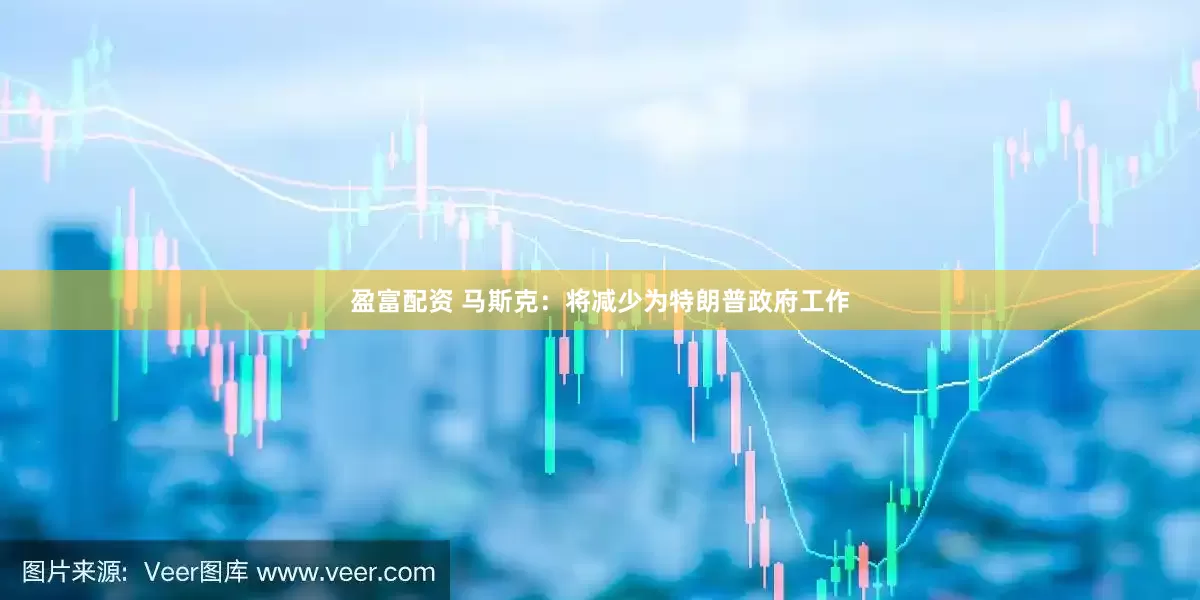 盈富配资 马斯克：将减少为特朗普政府工作