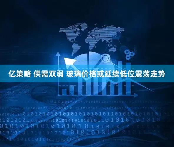 亿策略 供需双弱 玻璃价格或延续低位震荡走势