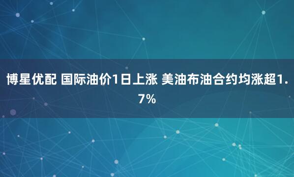 博星优配 国际油价1日上涨 美油布油合约均涨超1.7%