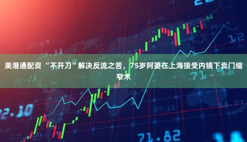美港通配资 “不开刀”解决反流之苦，75岁阿婆在上海接受内镜下贲门缩窄术