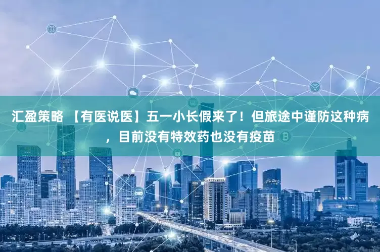 汇盈策略 【有医说医】五一小长假来了！但旅途中谨防这种病，目前没有特效药也没有疫苗