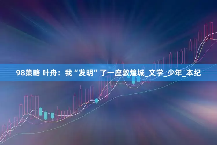 98策略 叶舟：我“发明”了一座敦煌城_文学_少年_本纪