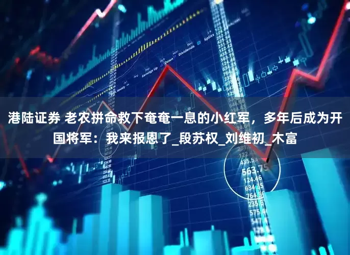 港陆证券 老农拼命救下奄奄一息的小红军，多年后成为开国将军：我来报恩了_段苏权_刘维初_木富