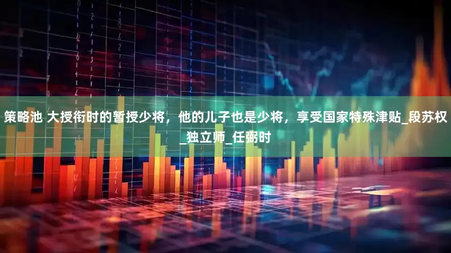 策略池 大授衔时的暂授少将，他的儿子也是少将，享受国家特殊津贴_段苏权_独立师_任弼时