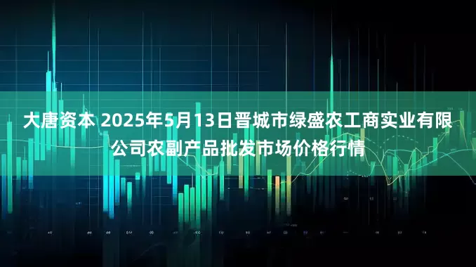大唐资本 2025年5月13日晋城市绿盛农工商实业有限公司农副产品批发市场价格行情