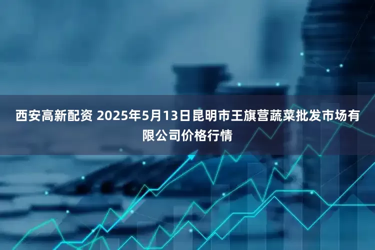 西安高新配资 2025年5月13日昆明市王旗营蔬菜批发市场有限公司价格行情