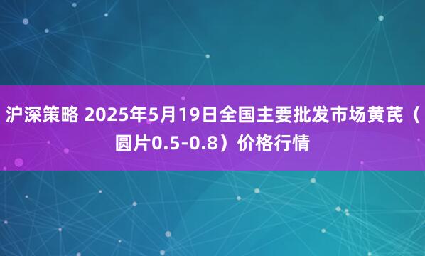 沪深策略 2025年5月19日全国主要批发市场黄芪（圆片0.5-0.8）价格行情