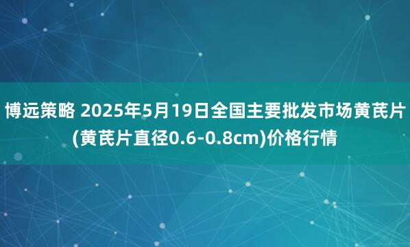 博远策略 2025年5月19日全国主要批发市场黄芪片(黄芪片直径0.6-0.8cm)价格行情