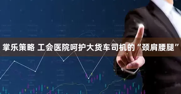 掌乐策略 工会医院呵护大货车司机的“颈肩腰腿”