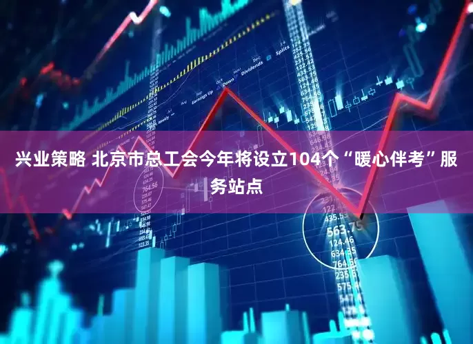 兴业策略 北京市总工会今年将设立104个“暖心伴考”服务站点