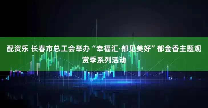 配资乐 长春市总工会举办“幸福汇·郁见美好”郁金香主题观赏季系列活动