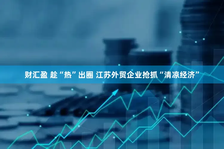 财汇盈 趁“热”出圈 江苏外贸企业抢抓“清凉经济”