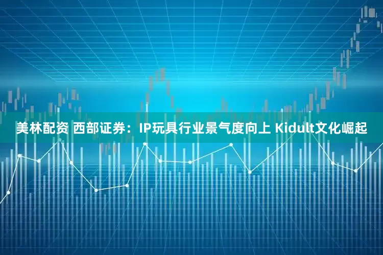美林配资 西部证券：IP玩具行业景气度向上 Kidult文化崛起