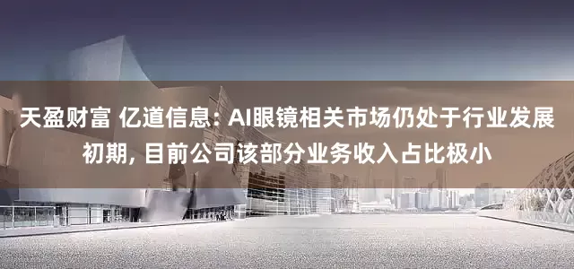 天盈财富 亿道信息: AI眼镜相关市场仍处于行业发展初期, 目前公司该部分业务收入占比极小