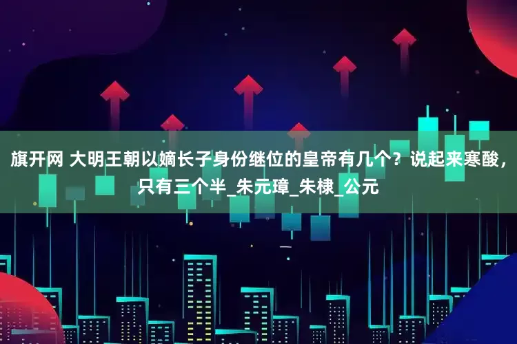 旗开网 大明王朝以嫡长子身份继位的皇帝有几个？说起来寒酸，只有三个半_朱元璋_朱棣_公元