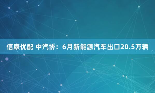 信康优配 中汽协：6月新能源汽车出口20.5万辆