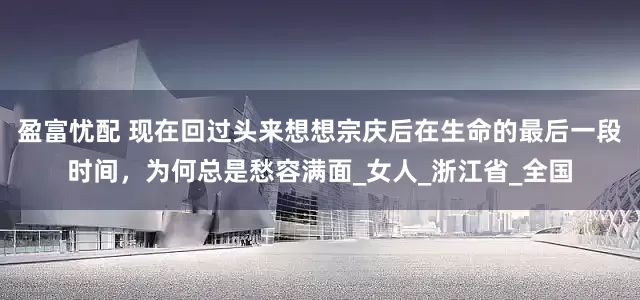 盈富忧配 现在回过头来想想宗庆后在生命的最后一段时间，为何总是愁容满面_女人_浙江省_全国