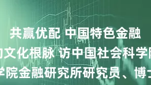 共赢优配 中国特色金融发展之路的文化根脉 访中国社会科学院金融研究所研究员、博士生导师董昀