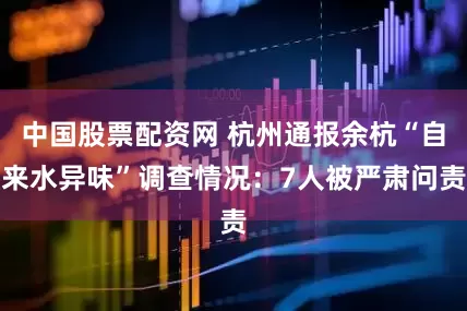中国股票配资网 杭州通报余杭“自来水异味”调查情况：7人被严肃问责