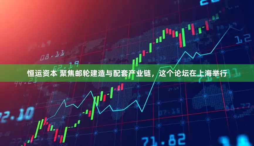 恒运资本 聚焦邮轮建造与配套产业链，这个论坛在上海举行