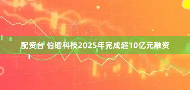 配资台 伯镭科技2025年完成超10亿元融资