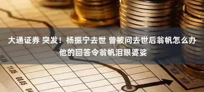 大通证券 突发！杨振宁去世 曾被问去世后翁帆怎么办 他的回答令翁帆泪眼婆娑