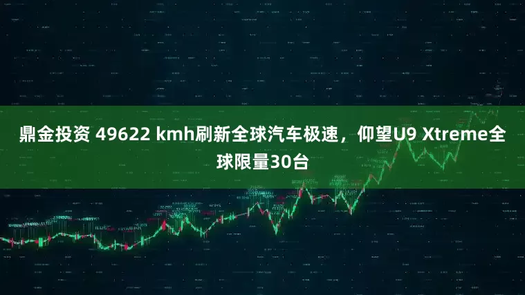 鼎金投资 49622 kmh刷新全球汽车极速,仰望U9 Xtreme全球限量30台