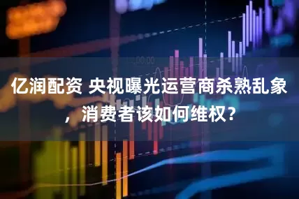 亿润配资 央视曝光运营商杀熟乱象，消费者该如何维权？