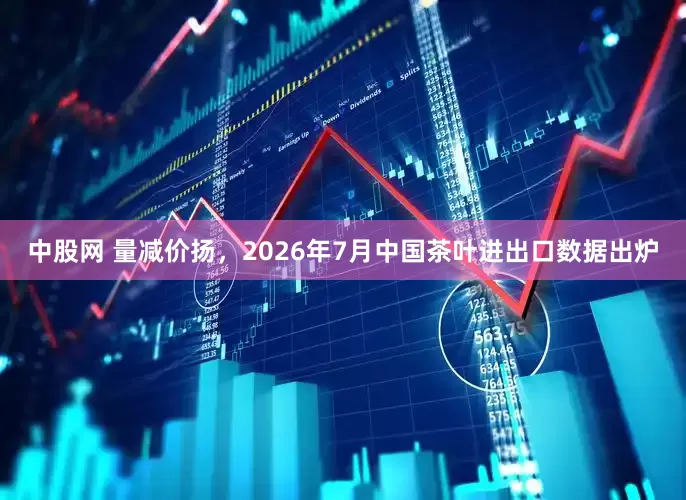 中股网 量减价扬，2026年7月中国茶叶进出口数据出炉
