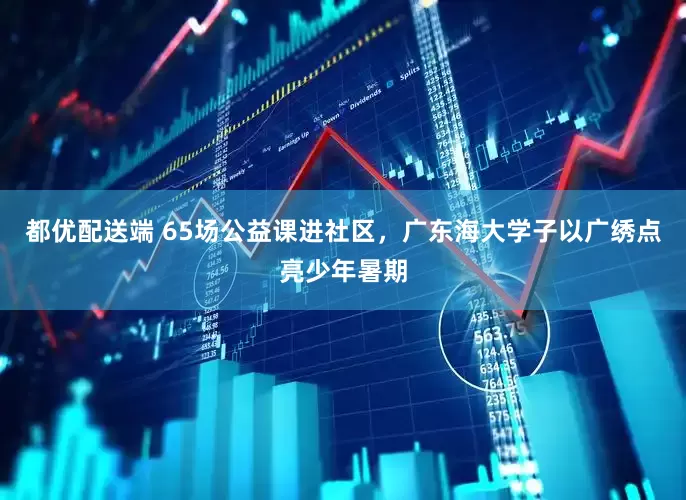 都优配送端 65场公益课进社区，广东海大学子以广绣点亮少年暑期